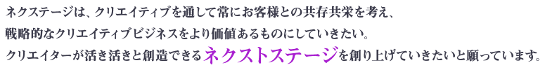 ネクステージは、クリエイティブを通して常にお客様との共存共栄を考え、戦略的なクリエイティブビジネスをより価値あるものにしていきたい。クリエイターが活き活きと創造できるネクストステージを創り上げていきたいと願っています。