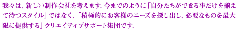 我々は、新しい制作会社を考えます。今までのように「自分たちができる事だけを揃えて待つスタイル」ではなく、「積極的にお客様のニーズを探し出し、必要なものを最大限に提供する」クリエイティブサポート集団です。